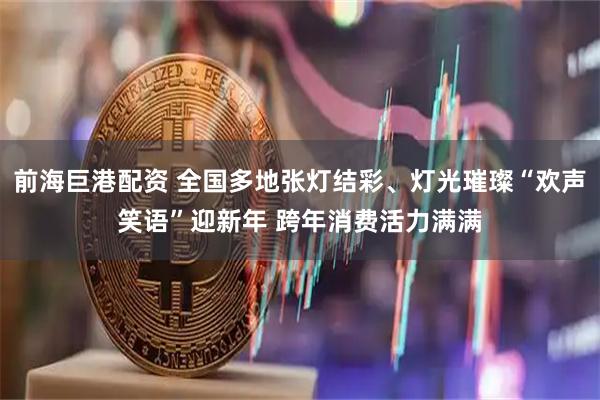 前海巨港配资 全国多地张灯结彩、灯光璀璨“欢声笑语”迎新年 跨年消费活力满满