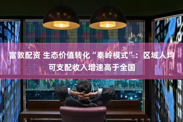 富敦配资 生态价值转化“秦岭模式”：区域人均可支配收入增速高于全国