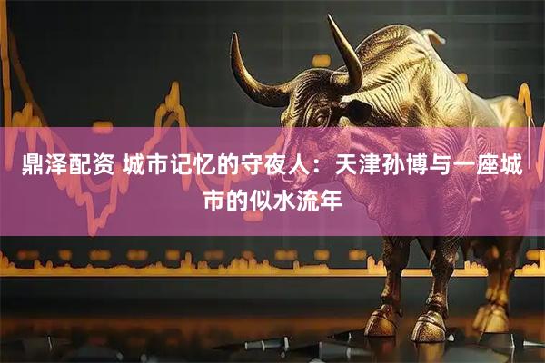 鼎泽配资 城市记忆的守夜人：天津孙博与一座城市的似水流年