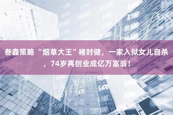 叁鑫策略 “烟草大王”褚时健，一家入狱女儿自杀，74岁再创业成亿万富翁！