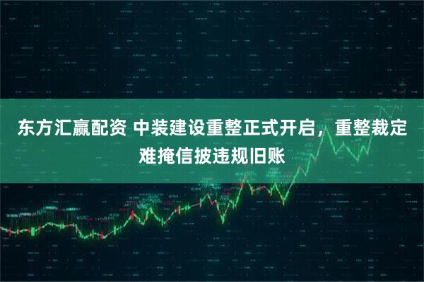 东方汇赢配资 中装建设重整正式开启，重整裁定难掩信披违规旧账