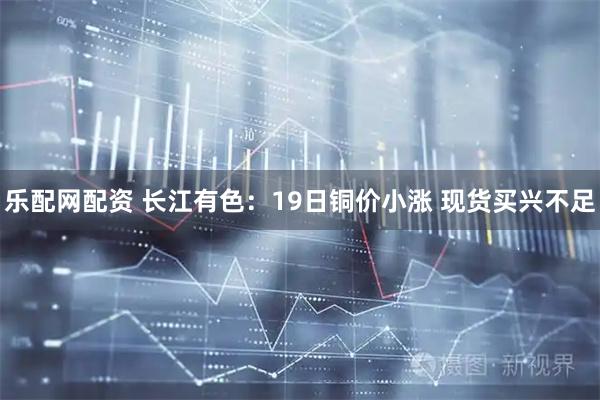 乐配网配资 长江有色：19日铜价小涨 现货买兴不足
